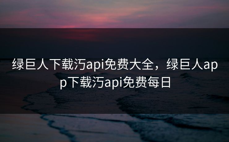 绿巨人下载汅api免费大全，绿巨人app下载汅api免费每日