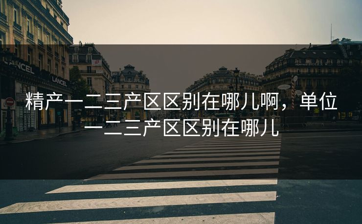 精产一二三产区区别在哪儿啊，单位一二三产区区别在哪儿