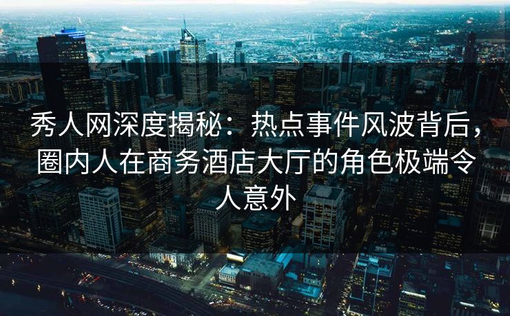 秀人网深度揭秘:热点事件风波背后,圈内人在商务酒店大厅的角色极端令人意外