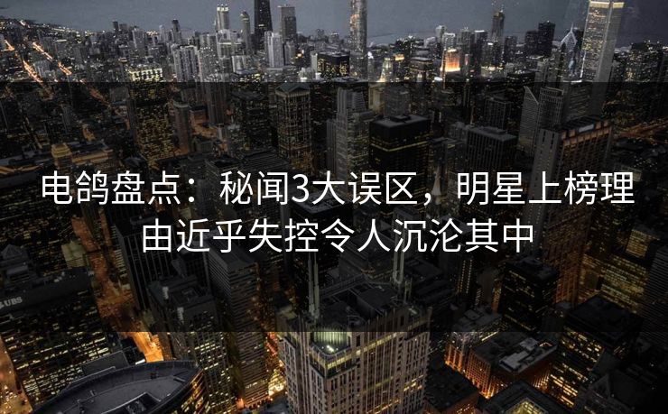 电鸽盘点：秘闻3大误区，明星上榜理由近乎失控令人沉沦其中