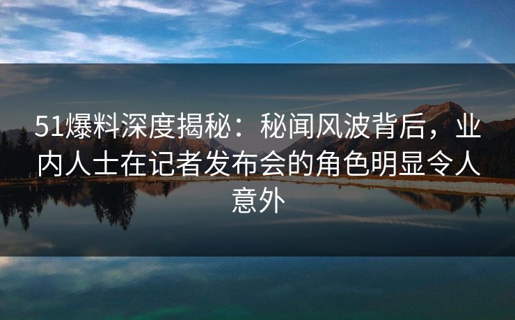 51爆料深度揭秘：秘闻风波背后，业内人士在记者发布会的角色明显令人意外