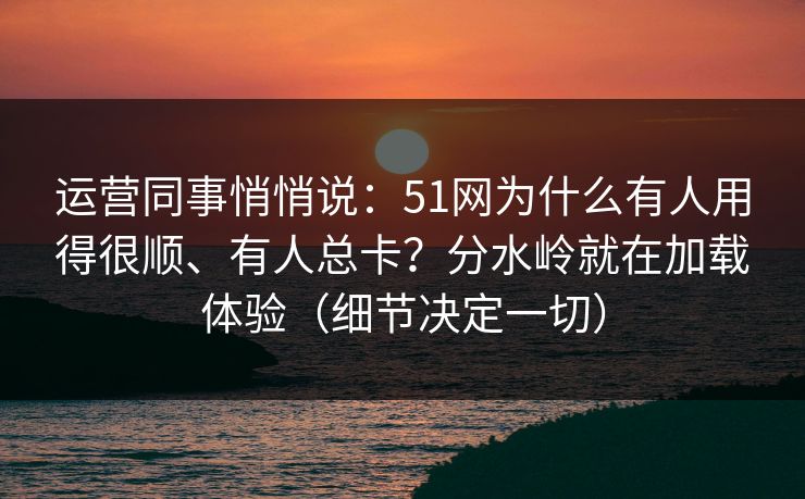 运营同事悄悄说：51网为什么有人用得很顺、有人总卡？分水岭就在加载体验（细节决定一切）