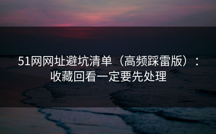 51网网址避坑清单（高频踩雷版）：收藏回看一定要先处理