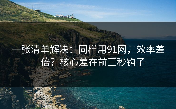 一张清单解决:同样用91网,效率差一倍?核心差在前三秒钩子