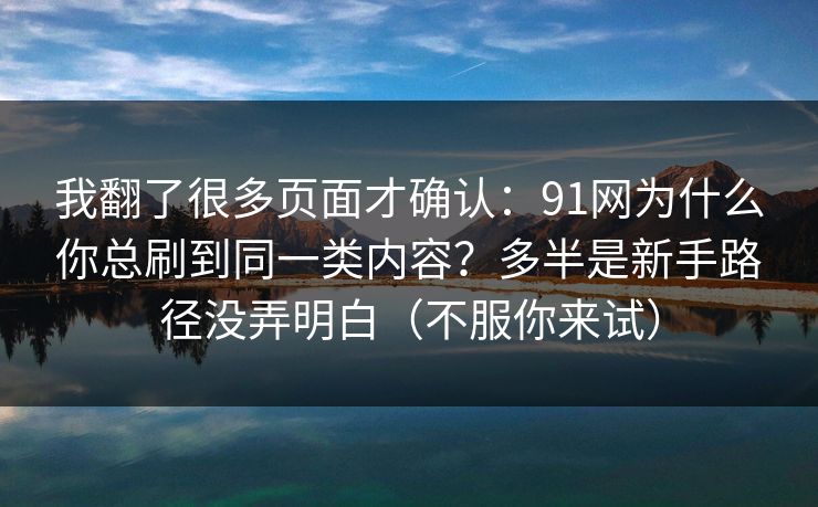 我翻了很多页面才确认：91网为什么你总刷到同一类内容？多半是新手路径没弄明白（不服你来试）  第1张