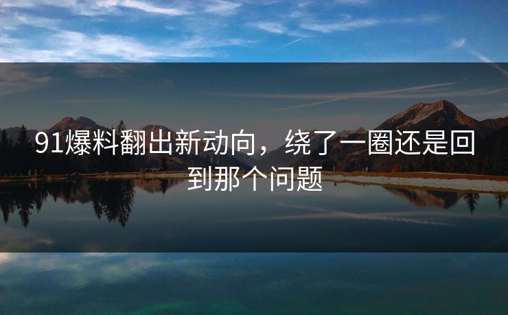 91爆料翻出新动向,绕了一圈还是回到那个问题